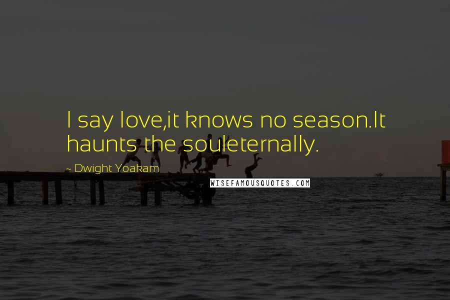 Dwight Yoakam Quotes: I say love,it knows no season.It haunts the souleternally.