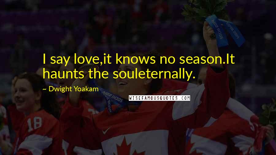 Dwight Yoakam Quotes: I say love,it knows no season.It haunts the souleternally.
