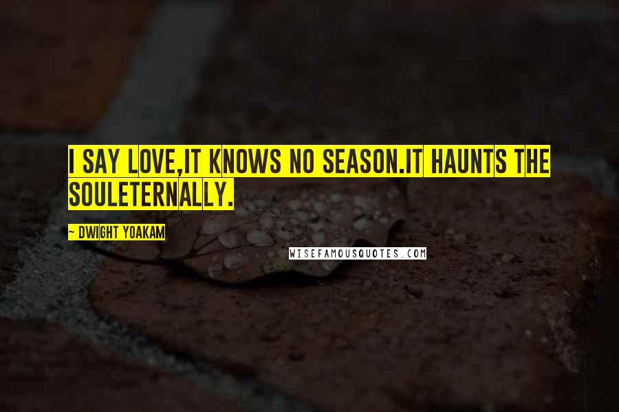 Dwight Yoakam Quotes: I say love,it knows no season.It haunts the souleternally.