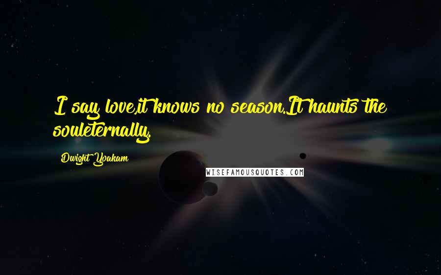 Dwight Yoakam Quotes: I say love,it knows no season.It haunts the souleternally.