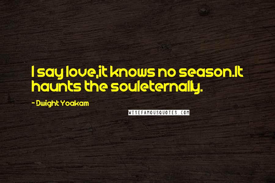 Dwight Yoakam Quotes: I say love,it knows no season.It haunts the souleternally.