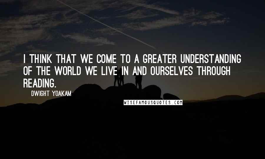 Dwight Yoakam Quotes: I think that we come to a greater understanding of the world we live in and ourselves through reading.