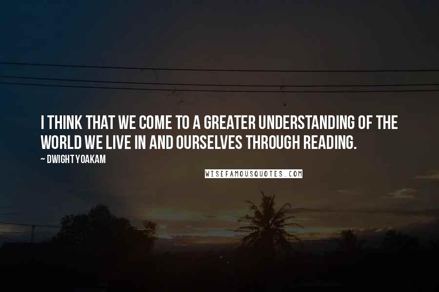 Dwight Yoakam Quotes: I think that we come to a greater understanding of the world we live in and ourselves through reading.