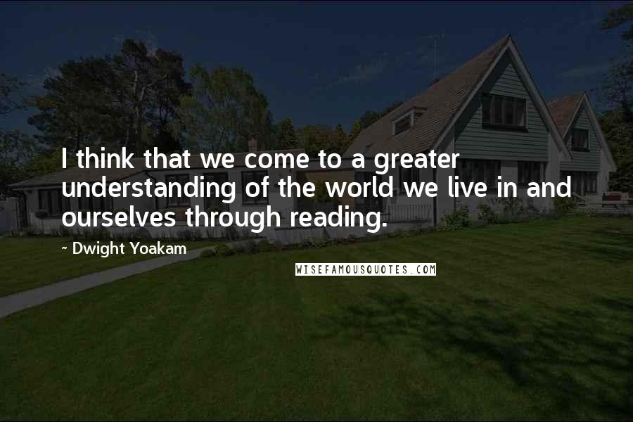 Dwight Yoakam Quotes: I think that we come to a greater understanding of the world we live in and ourselves through reading.