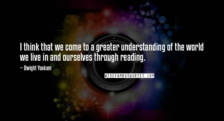 Dwight Yoakam Quotes: I think that we come to a greater understanding of the world we live in and ourselves through reading.