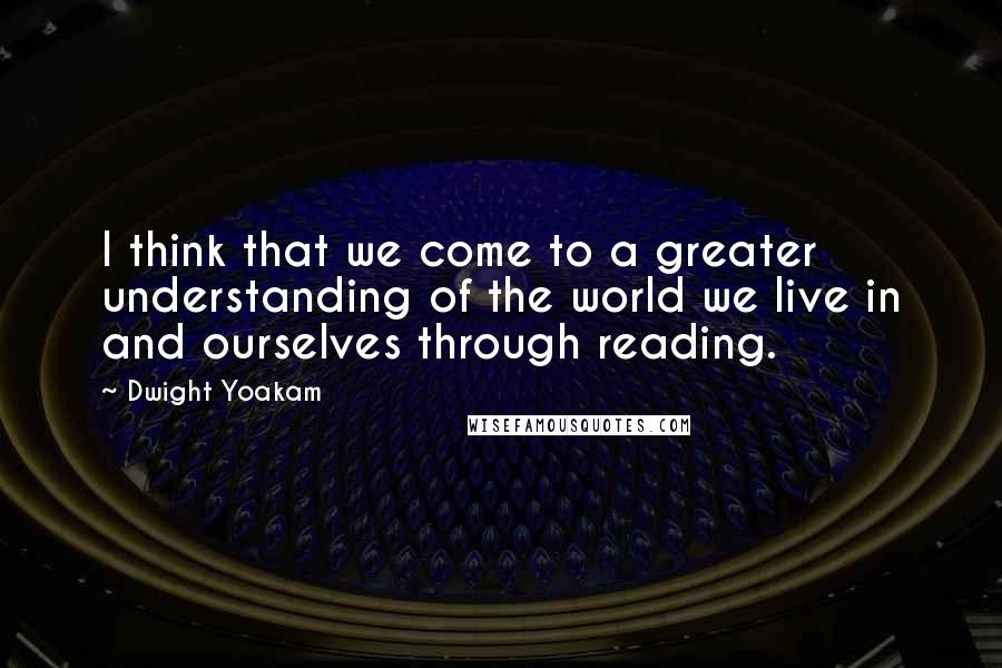 Dwight Yoakam Quotes: I think that we come to a greater understanding of the world we live in and ourselves through reading.