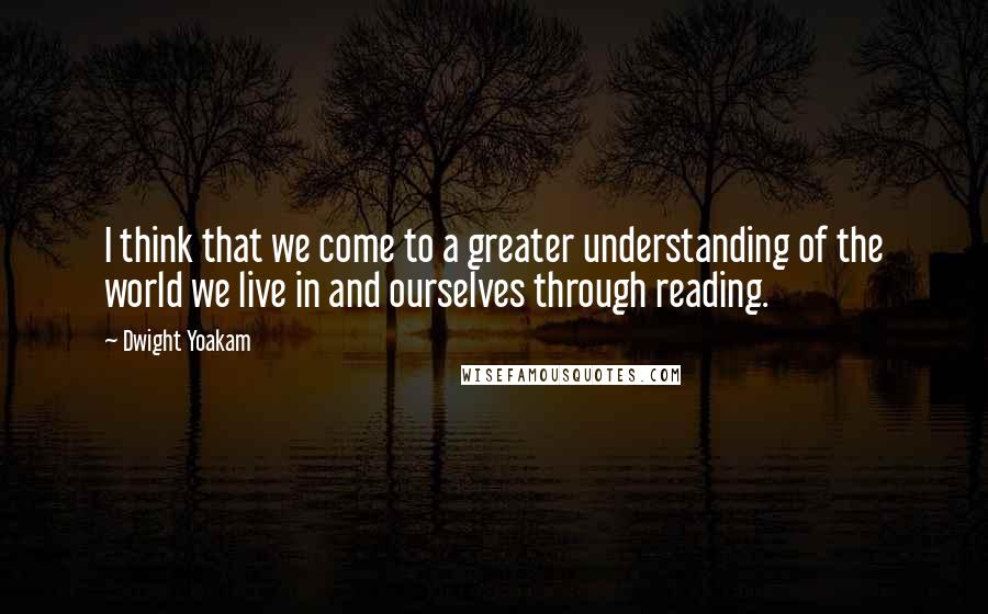 Dwight Yoakam Quotes: I think that we come to a greater understanding of the world we live in and ourselves through reading.