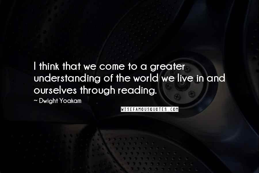 Dwight Yoakam Quotes: I think that we come to a greater understanding of the world we live in and ourselves through reading.