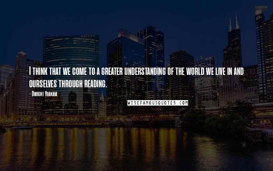 Dwight Yoakam Quotes: I think that we come to a greater understanding of the world we live in and ourselves through reading.