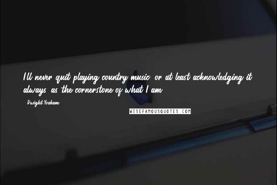Dwight Yoakam Quotes: I'll never quit playing country music, or at least acknowledging it, always, as the cornerstone of what I am.