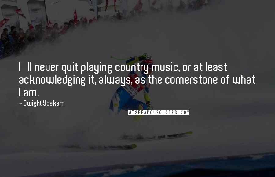 Dwight Yoakam Quotes: I'll never quit playing country music, or at least acknowledging it, always, as the cornerstone of what I am.