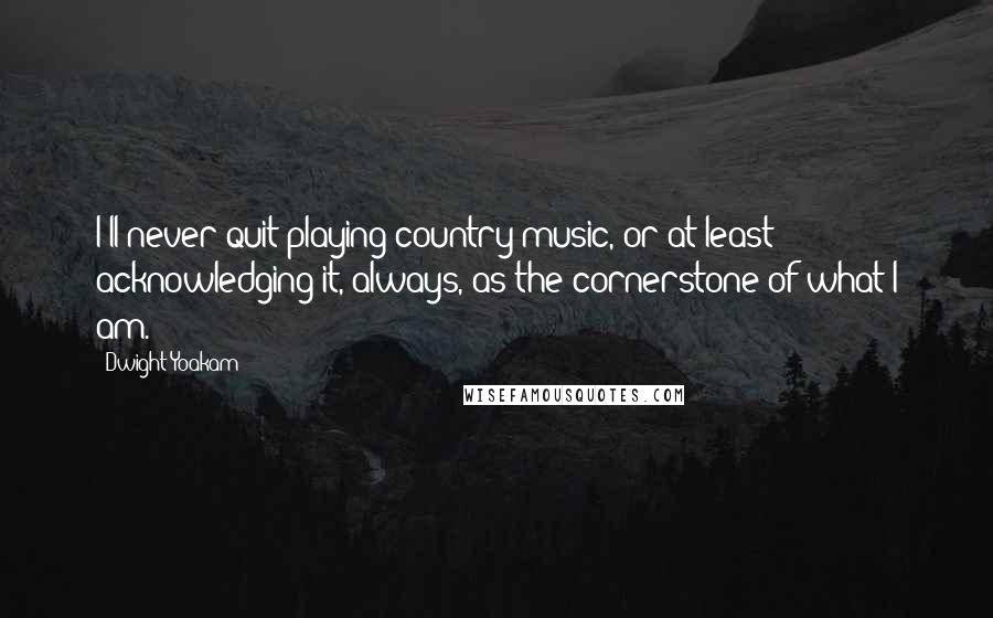 Dwight Yoakam Quotes: I'll never quit playing country music, or at least acknowledging it, always, as the cornerstone of what I am.