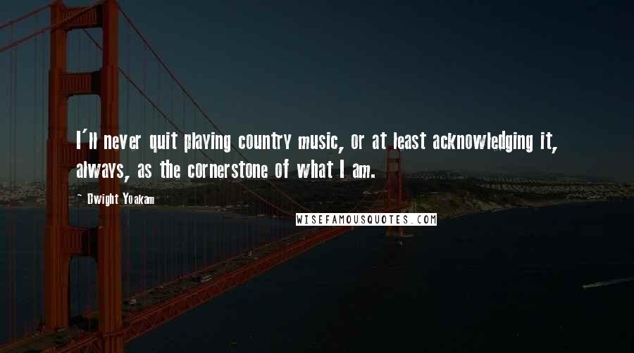 Dwight Yoakam Quotes: I'll never quit playing country music, or at least acknowledging it, always, as the cornerstone of what I am.