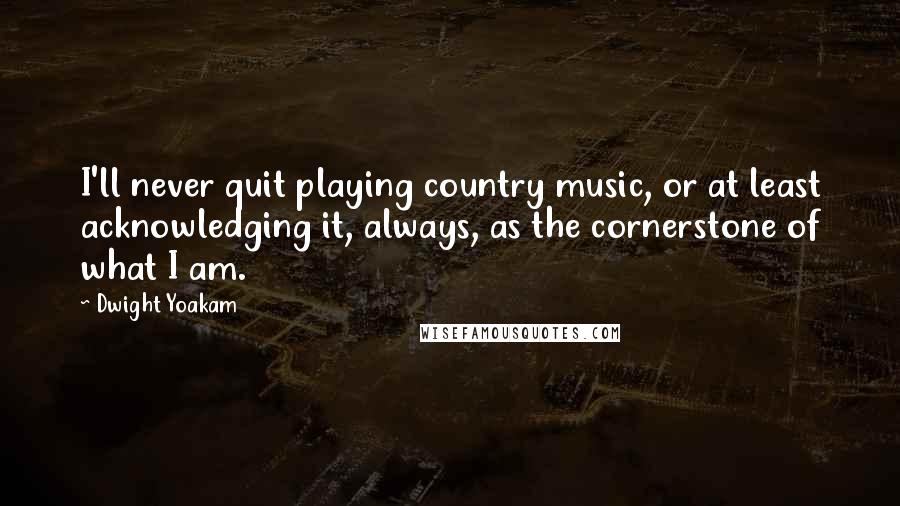 Dwight Yoakam Quotes: I'll never quit playing country music, or at least acknowledging it, always, as the cornerstone of what I am.