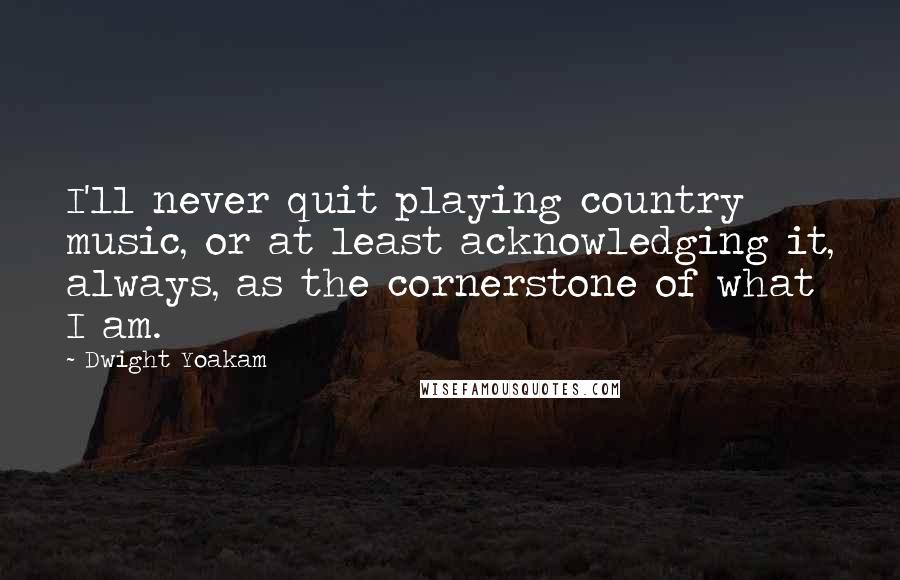 Dwight Yoakam Quotes: I'll never quit playing country music, or at least acknowledging it, always, as the cornerstone of what I am.