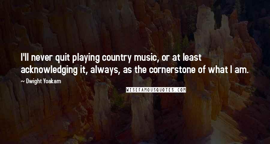 Dwight Yoakam Quotes: I'll never quit playing country music, or at least acknowledging it, always, as the cornerstone of what I am.