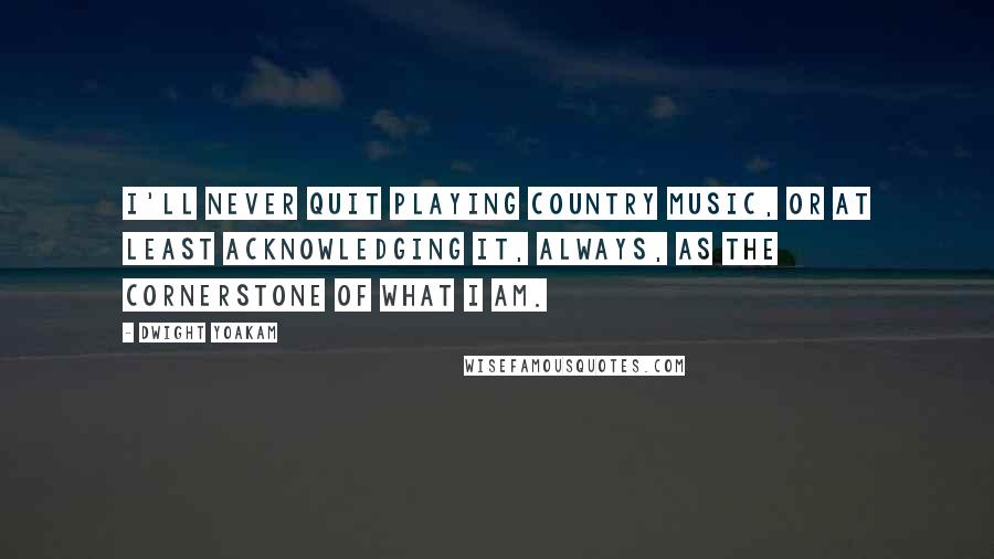 Dwight Yoakam Quotes: I'll never quit playing country music, or at least acknowledging it, always, as the cornerstone of what I am.