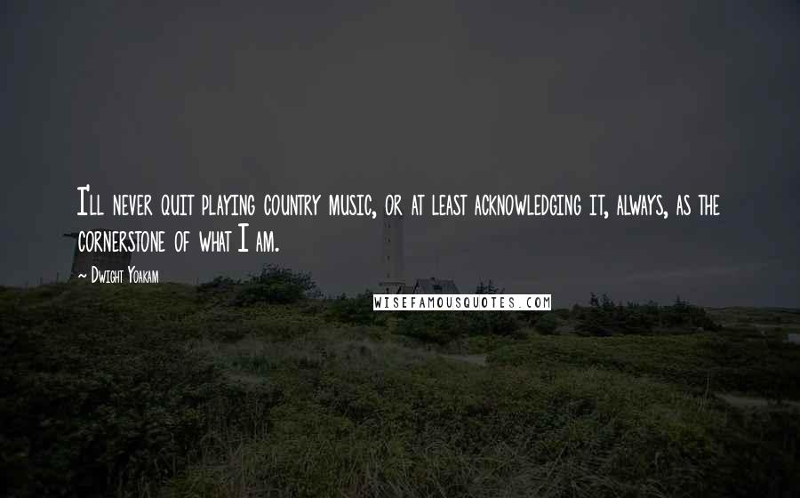 Dwight Yoakam Quotes: I'll never quit playing country music, or at least acknowledging it, always, as the cornerstone of what I am.