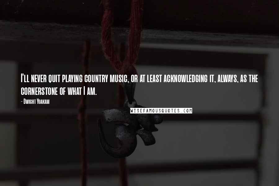 Dwight Yoakam Quotes: I'll never quit playing country music, or at least acknowledging it, always, as the cornerstone of what I am.