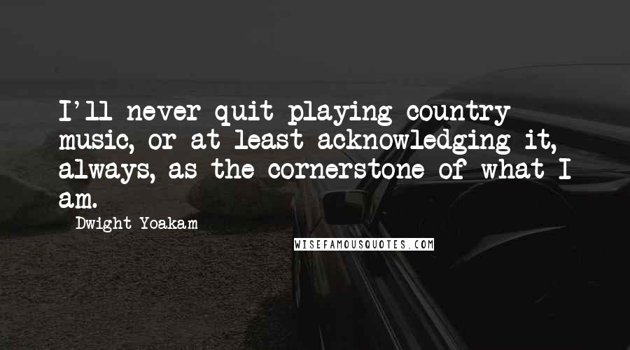 Dwight Yoakam Quotes: I'll never quit playing country music, or at least acknowledging it, always, as the cornerstone of what I am.