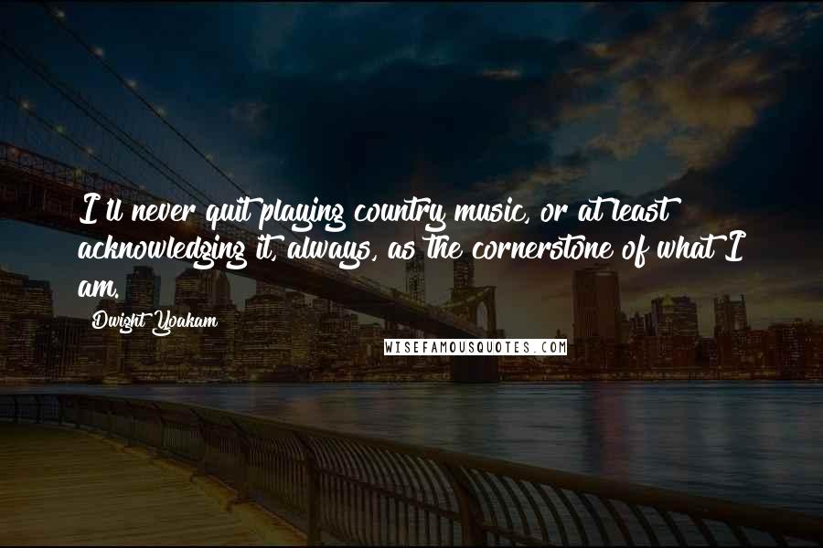 Dwight Yoakam Quotes: I'll never quit playing country music, or at least acknowledging it, always, as the cornerstone of what I am.