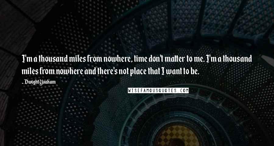 Dwight Yoakam Quotes: I'm a thousand miles from nowhere, time don't matter to me. I'm a thousand miles from nowhere and there's not place that I want to be.