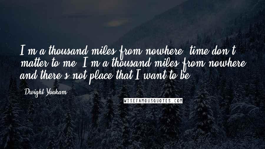 Dwight Yoakam Quotes: I'm a thousand miles from nowhere, time don't matter to me. I'm a thousand miles from nowhere and there's not place that I want to be.