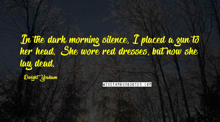 Dwight Yoakam Quotes: In the dark morning silence, I placed a gun to her head. She wore red dresses, but now she lay dead.