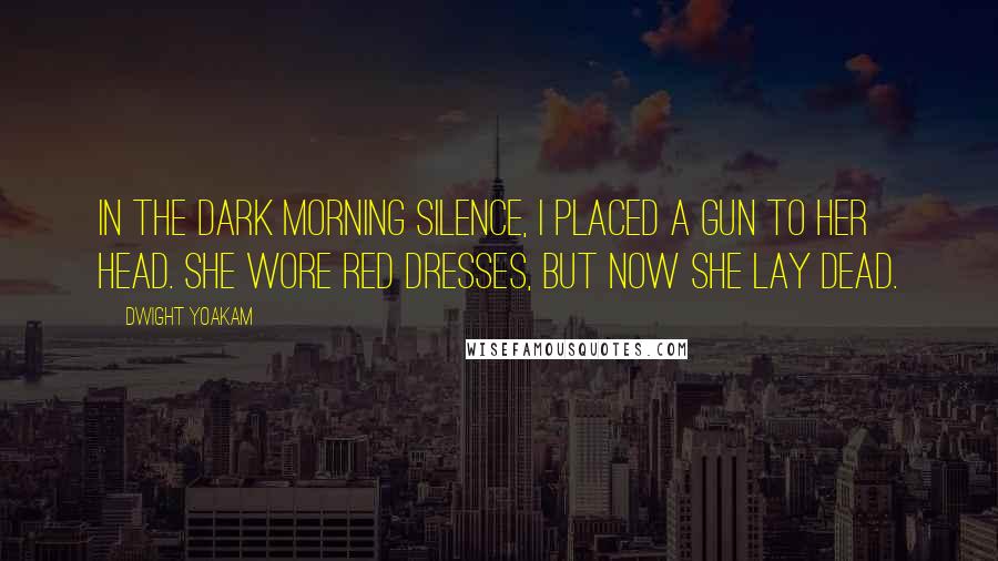 Dwight Yoakam Quotes: In the dark morning silence, I placed a gun to her head. She wore red dresses, but now she lay dead.