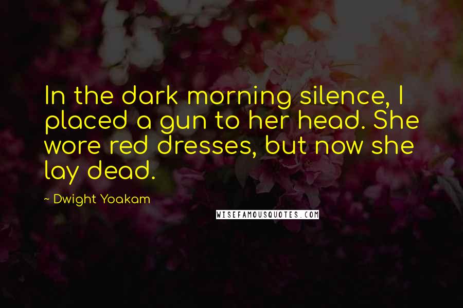 Dwight Yoakam Quotes: In the dark morning silence, I placed a gun to her head. She wore red dresses, but now she lay dead.