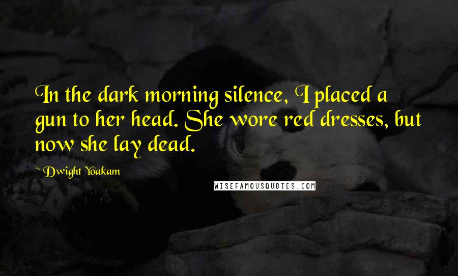 Dwight Yoakam Quotes: In the dark morning silence, I placed a gun to her head. She wore red dresses, but now she lay dead.