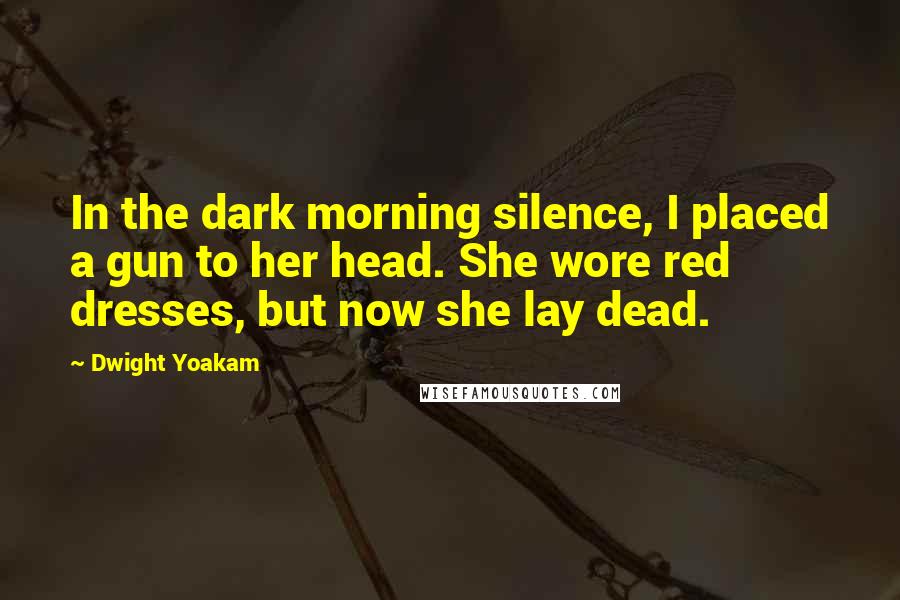 Dwight Yoakam Quotes: In the dark morning silence, I placed a gun to her head. She wore red dresses, but now she lay dead.