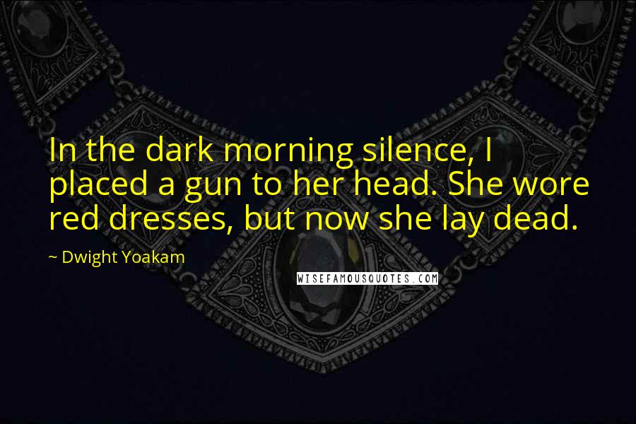 Dwight Yoakam Quotes: In the dark morning silence, I placed a gun to her head. She wore red dresses, but now she lay dead.
