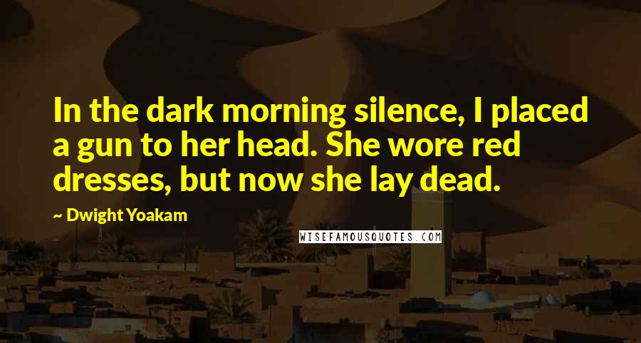 Dwight Yoakam Quotes: In the dark morning silence, I placed a gun to her head. She wore red dresses, but now she lay dead.