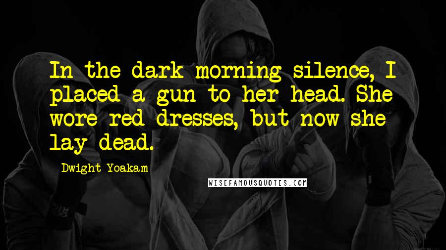 Dwight Yoakam Quotes: In the dark morning silence, I placed a gun to her head. She wore red dresses, but now she lay dead.