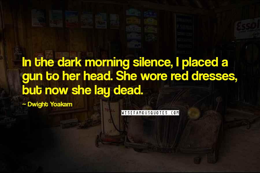 Dwight Yoakam Quotes: In the dark morning silence, I placed a gun to her head. She wore red dresses, but now she lay dead.