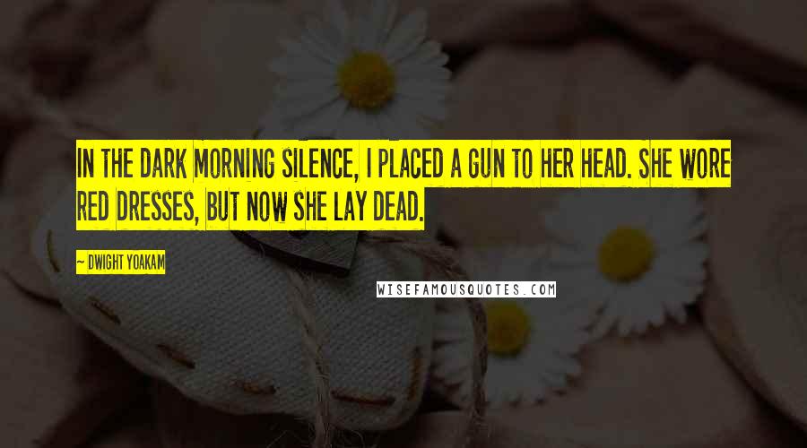 Dwight Yoakam Quotes: In the dark morning silence, I placed a gun to her head. She wore red dresses, but now she lay dead.