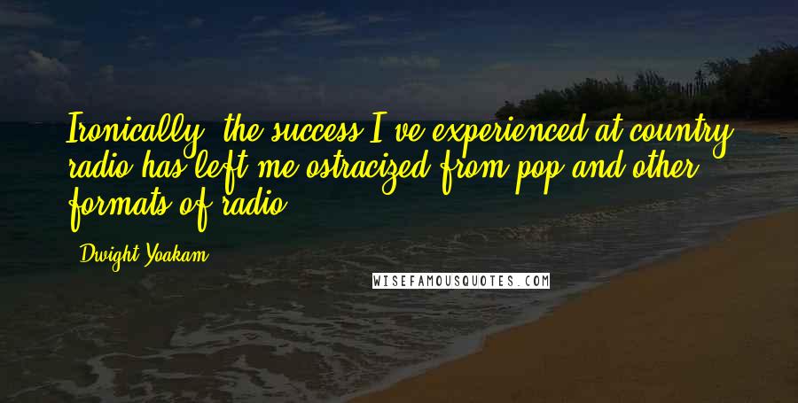 Dwight Yoakam Quotes: Ironically, the success I've experienced at country radio has left me ostracized from pop and other formats of radio.