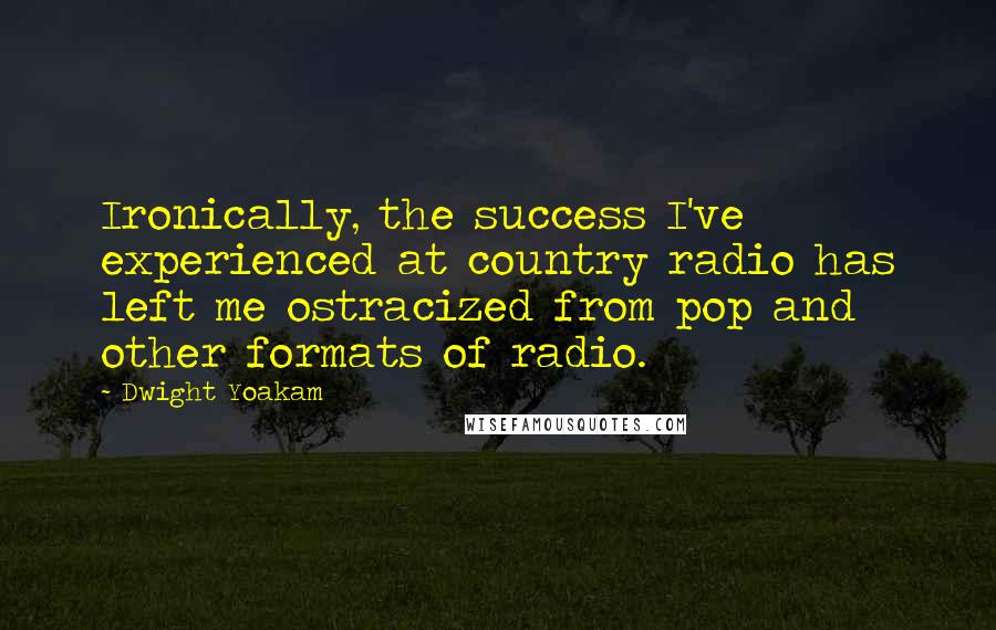 Dwight Yoakam Quotes: Ironically, the success I've experienced at country radio has left me ostracized from pop and other formats of radio.