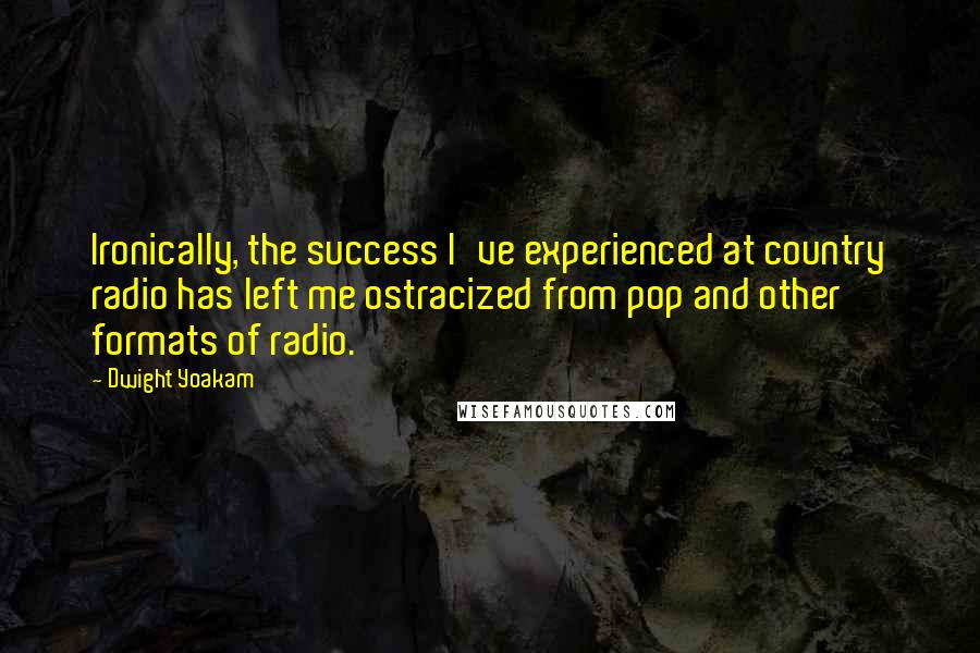 Dwight Yoakam Quotes: Ironically, the success I've experienced at country radio has left me ostracized from pop and other formats of radio.