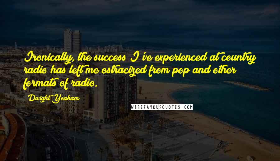 Dwight Yoakam Quotes: Ironically, the success I've experienced at country radio has left me ostracized from pop and other formats of radio.