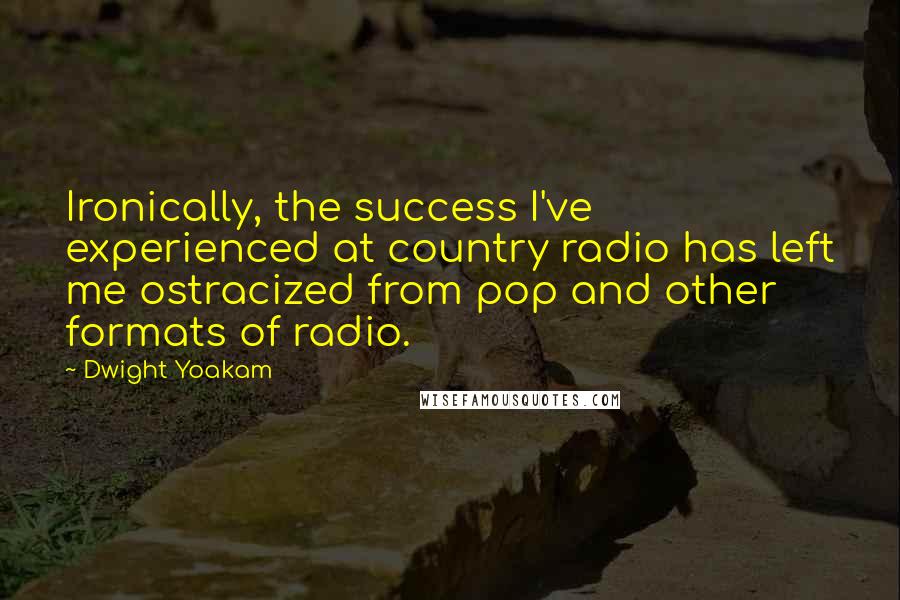 Dwight Yoakam Quotes: Ironically, the success I've experienced at country radio has left me ostracized from pop and other formats of radio.