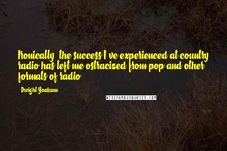 Dwight Yoakam Quotes: Ironically, the success I've experienced at country radio has left me ostracized from pop and other formats of radio.