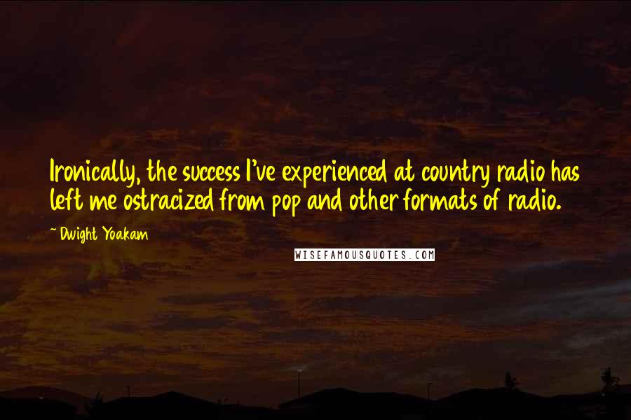 Dwight Yoakam Quotes: Ironically, the success I've experienced at country radio has left me ostracized from pop and other formats of radio.