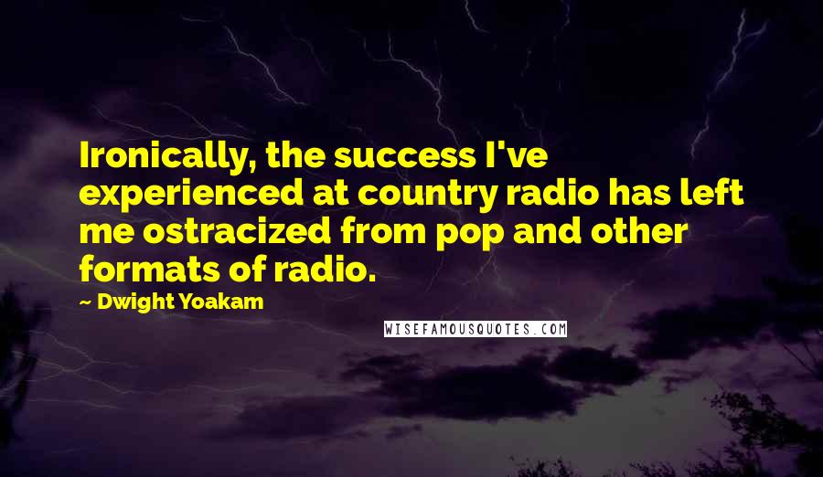 Dwight Yoakam Quotes: Ironically, the success I've experienced at country radio has left me ostracized from pop and other formats of radio.