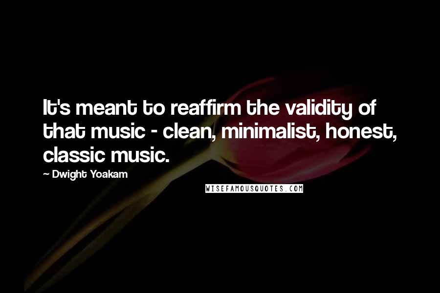 Dwight Yoakam Quotes: It's meant to reaffirm the validity of that music - clean, minimalist, honest, classic music.