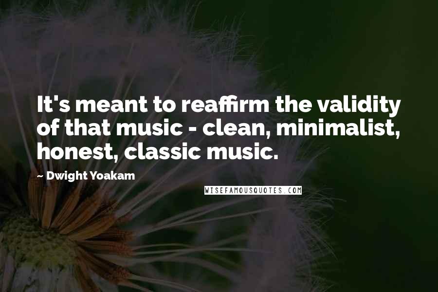Dwight Yoakam Quotes: It's meant to reaffirm the validity of that music - clean, minimalist, honest, classic music.