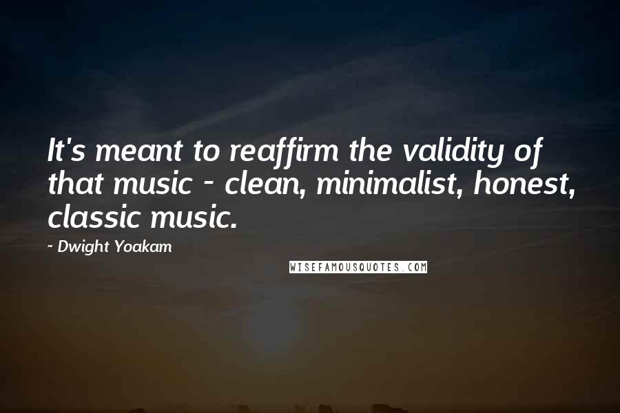 Dwight Yoakam Quotes: It's meant to reaffirm the validity of that music - clean, minimalist, honest, classic music.