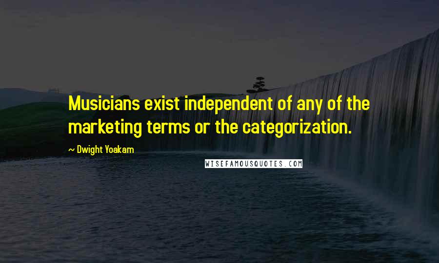 Dwight Yoakam Quotes: Musicians exist independent of any of the marketing terms or the categorization.