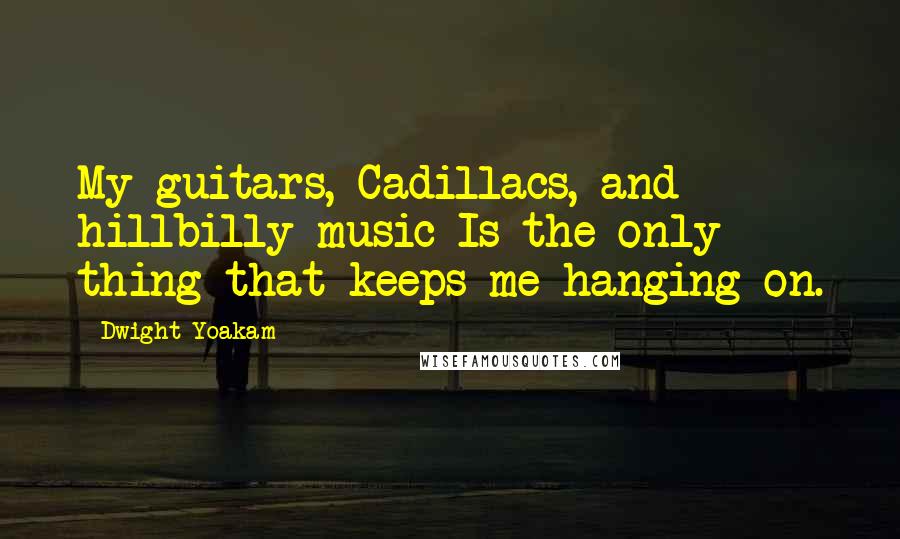 Dwight Yoakam Quotes: My guitars, Cadillacs, and hillbilly music Is the only thing that keeps me hanging on.